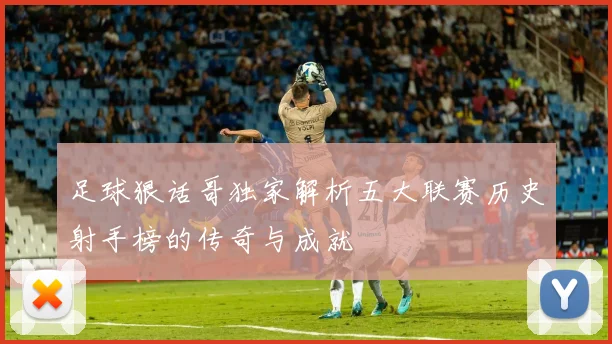 足球狠话哥独家解析五大联赛历史射手榜的传奇与成就