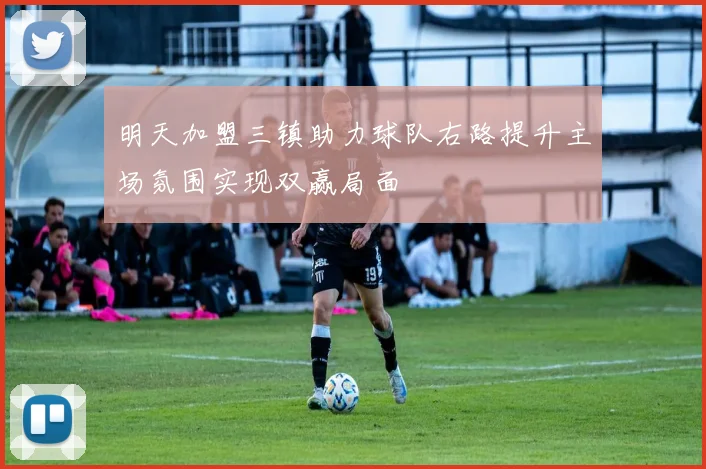 明天加盟三镇助力球队右路提升主场氛围实现双赢局面