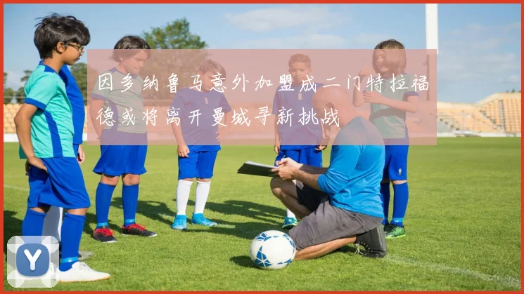 因多纳鲁马意外加盟成二门特拉福德或将离开曼城寻新挑战