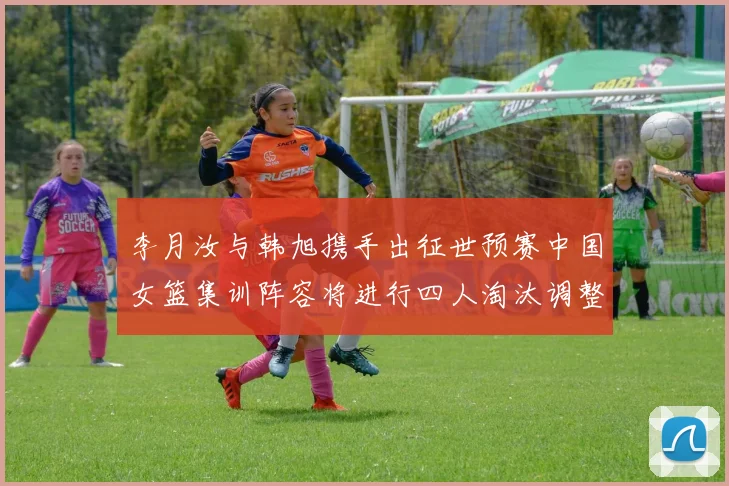 李月汝与韩旭携手出征世预赛中国女篮集训阵容将进行四人淘汰调整