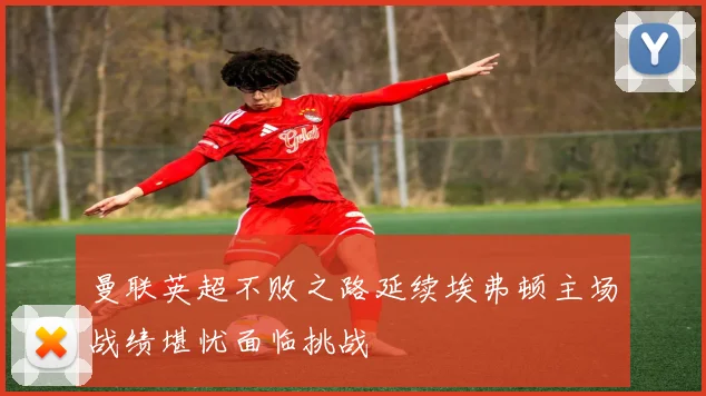曼联英超不败之路延续埃弗顿主场战绩堪忧面临挑战