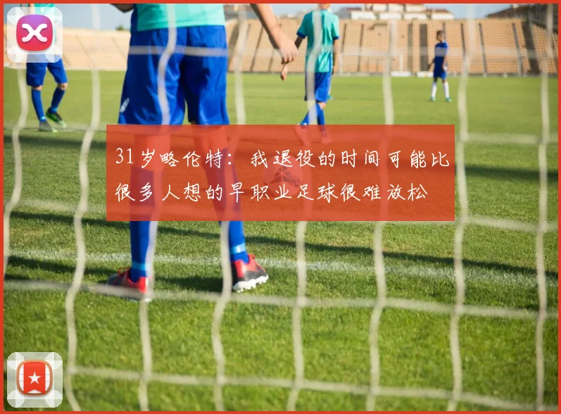 31岁略伦特：我退役的时间可能比很多人想的早职业足球很难放松
