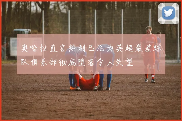 奥哈拉直言热刺已沦为英超最差球队俱乐部彻底堕落令人失望