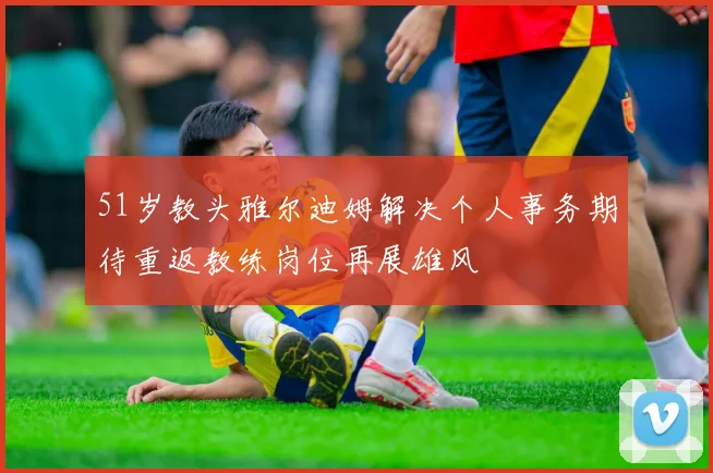 51岁教头雅尔迪姆解决个人事务期待重返教练岗位再展雄风