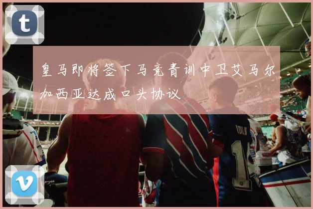 皇马即将签下马竞青训中卫艾马尔加西亚达成口头协议