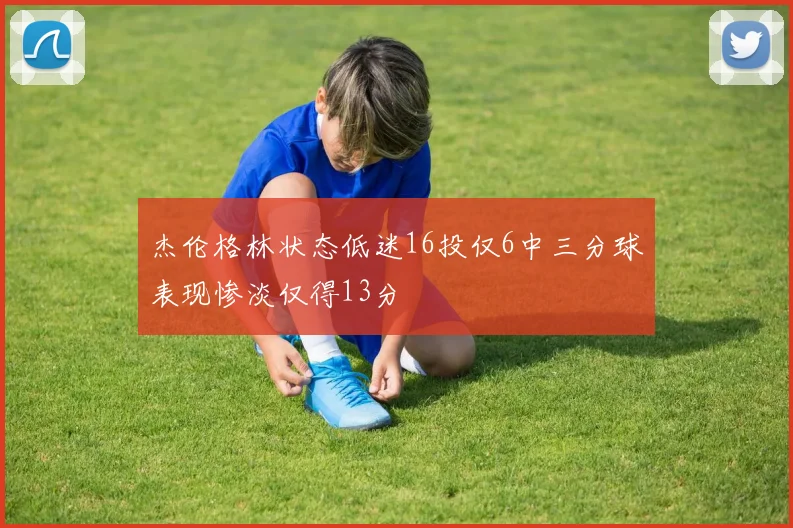 杰伦格林状态低迷16投仅6中三分球表现惨淡仅得13分