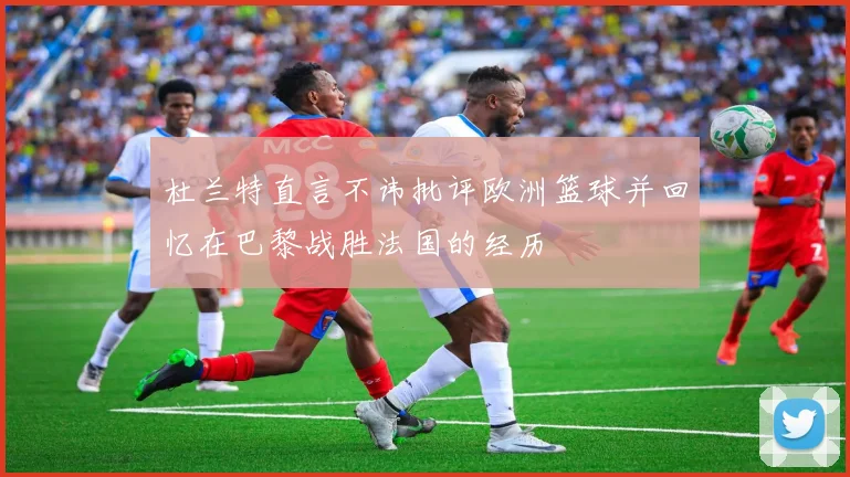 杜兰特直言不讳批评欧洲篮球并回忆在巴黎战胜法国的经历