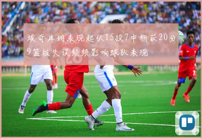 埃奇库姆表现起伏15投7中斩获20分9篮板失误频频影响球队表现