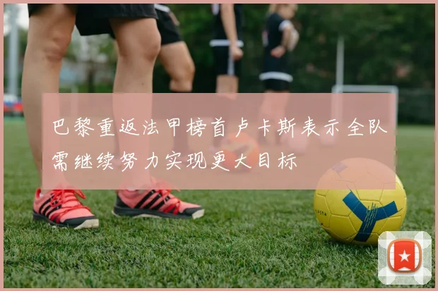 巴黎重返法甲榜首卢卡斯表示全队需继续努力实现更大目标