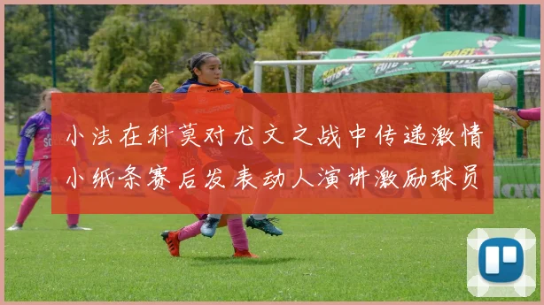 小法在科莫对尤文之战中传递激情小纸条赛后发表动人演讲激励球员士气