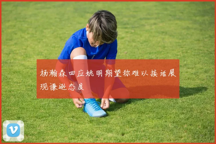 杨瀚森回应姚明期望称难以接话展现谦逊态度