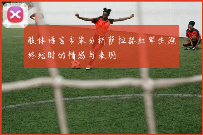 肢体语言专家分析萨拉赫红军生涯终结时的情感与表现