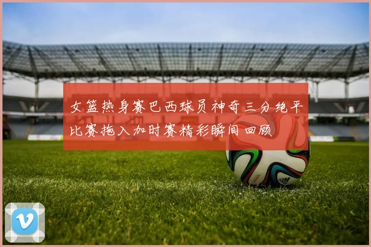 女篮热身赛巴西球员神奇三分绝平比赛拖入加时赛精彩瞬间回顾