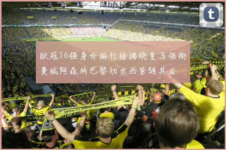 欧冠16强身价排行榜揭晓皇马领衔曼城阿森纳巴黎切尔西紧随其后