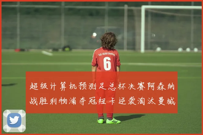 超级计算机预测足总杯决赛阿森纳战胜利物浦夺冠纽卡逆袭淘汰曼城