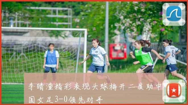 李晴潼精彩表现头球梅开二度助中国女足3-0领先对手