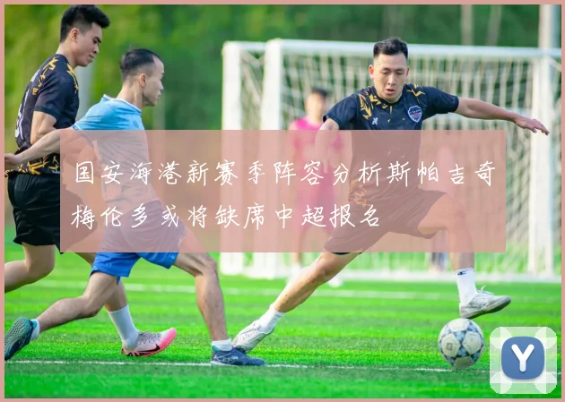 国安海港新赛季阵容分析斯帕吉奇梅伦多或将缺席中超报名