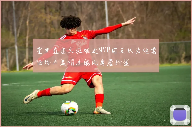 霍里直言文班难进MVP前五认为他需场均六盖帽才能比肩詹科鲨