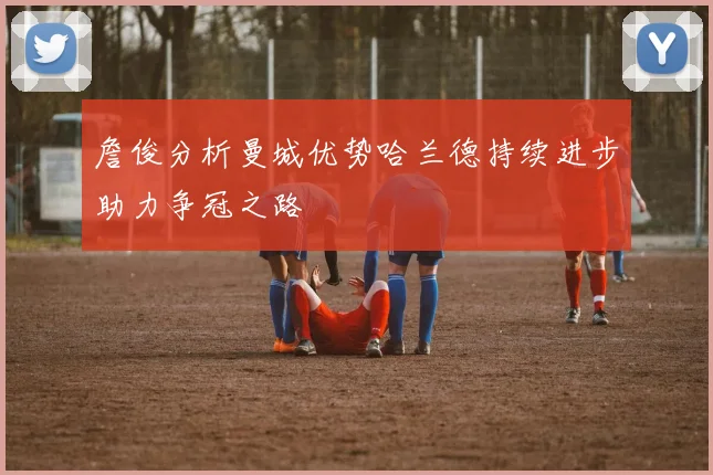 詹俊分析曼城优势哈兰德持续进步助力争冠之路