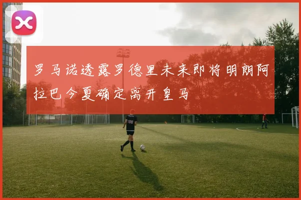 罗马诺透露罗德里未来即将明朗阿拉巴今夏确定离开皇马